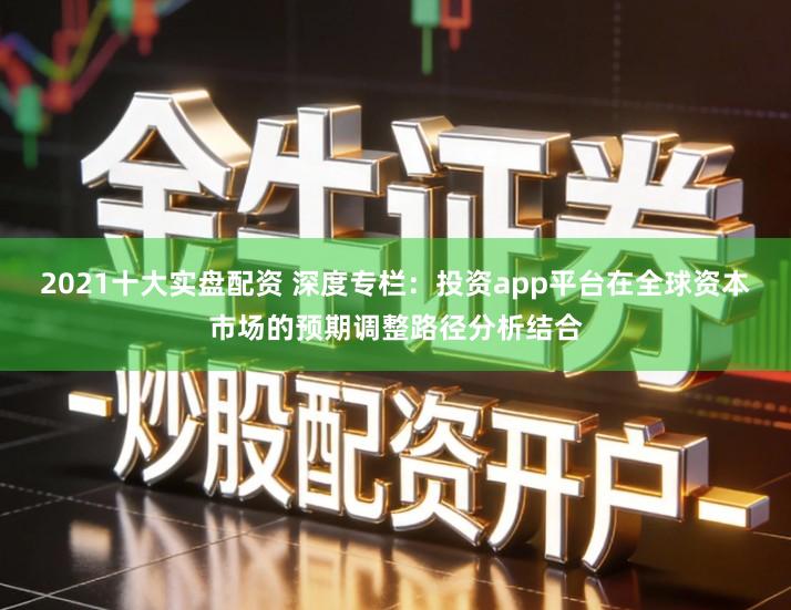 2021十大实盘配资 深度专栏：投资app平台在全球资本市场的预期调整路径分析结合