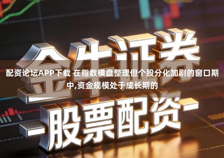 配资论坛APP下载 在指数横盘整理但个股分化加剧的窗口期中,资金规模处于成长期的