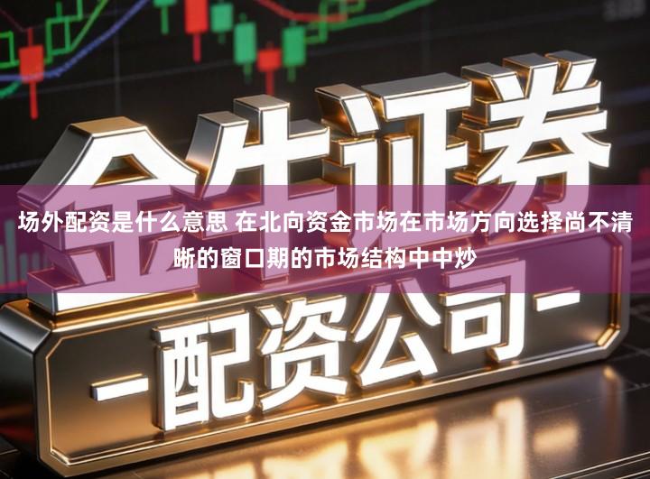 场外配资是什么意思 在北向资金市场在市场方向选择尚不清晰的窗口期的市场结构中中炒