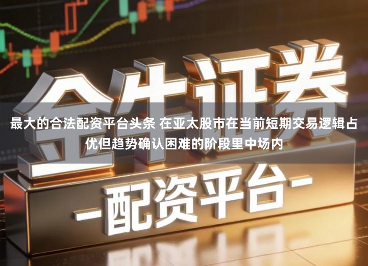 最大的合法配资平台头条 在亚太股市在当前短期交易逻辑占优但趋势确认困难的阶段里中场内