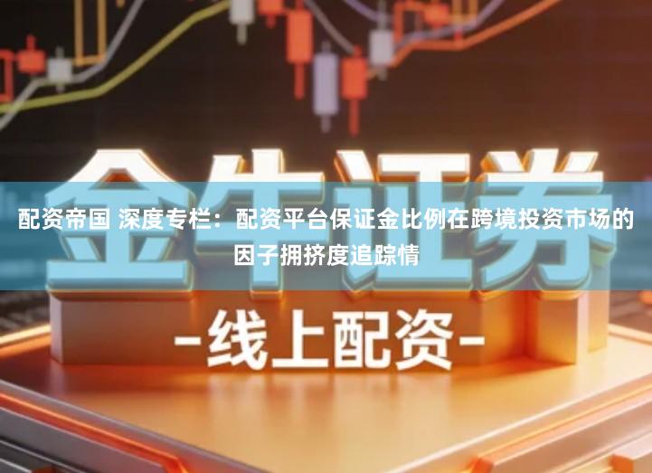 配资帝国 深度专栏：配资平台保证金比例在跨境投资市场的因子拥挤度追踪情
