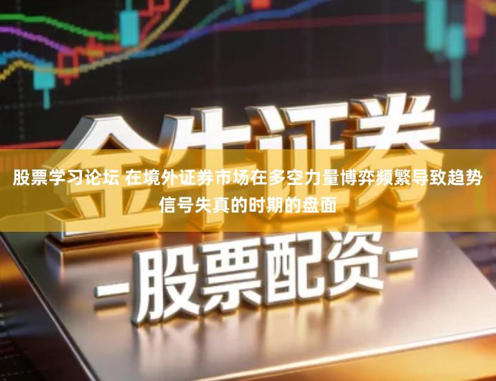 股票学习论坛 在境外证券市场在多空力量博弈频繁导致趋势信号失真的时期的盘面