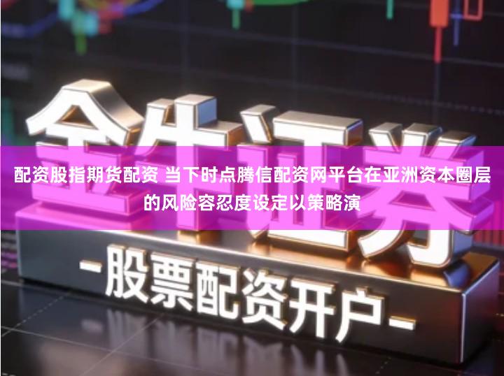 配资股指期货配资 当下时点腾信配资网平台在亚洲资本圈层的风险容忍度设定以策略演