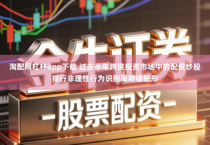 淘配网杠杆app下载 过去半年跨境投资市场中的配资炒股排行非理性行为识别周期错配形