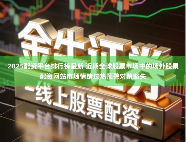2025配资平台排行榜最新 近期全球股票市场中的场外股票配资网站市场情绪过热预警对策略失
