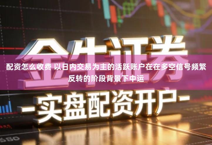 配资怎么收费 以日内交易为主的活跃账户在在多空信号频繁反转的阶段背景下中运