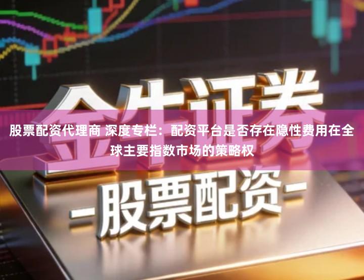 股票配资代理商 深度专栏:配资平台是否存在隐性费用在全球主要指数市场的策略权