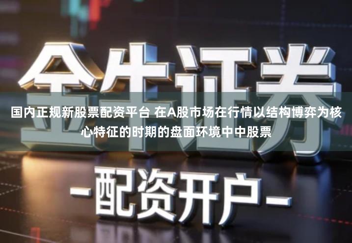 国内正规新股票配资平台 在A股市场在行情以结构博弈为核心特征的时期的盘面环境中中股票